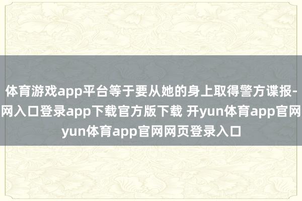 体育游戏app平台等于要从她的身上取得警方谍报-开yun体育官网入口登录app下载官方版下载 开yun体育app官网网页登录入口