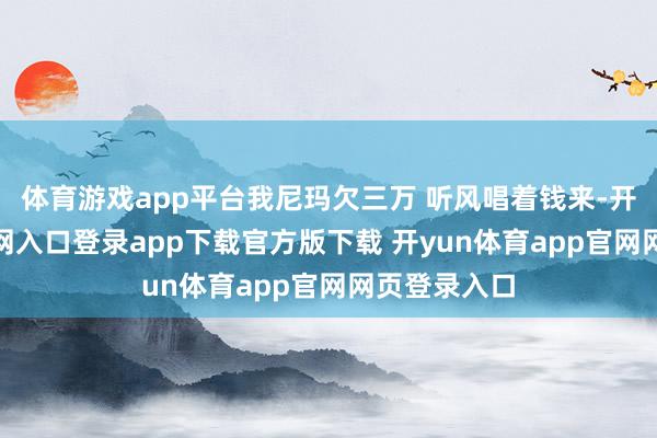体育游戏app平台我尼玛欠三万 听风唱着钱来-开yun体育官网入口登录app下载官方版下载 开yun体育app官网网页登录入口