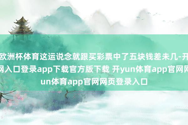 欧洲杯体育这运说念就跟买彩票中了五块钱差未几-开yun体育官网入口登录app下载官方版下载 开yun体育app官网网页登录入口