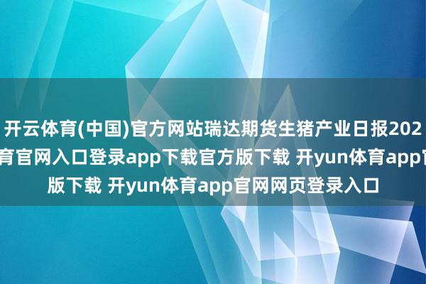 开云体育(中国)官方网站瑞达期货生猪产业日报20241125-开yun体育官网入口登录app下载官方版下载 开yun体育app官网网页登录入口