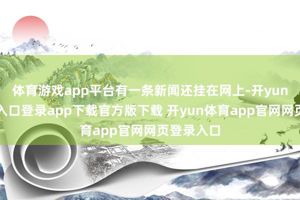 体育游戏app平台有一条新闻还挂在网上-开yun体育官网入口登录app下载官方版下载 开yun体育app官网网页登录入口