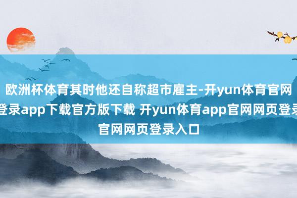 欧洲杯体育其时他还自称超市雇主-开yun体育官网入口登录app下载官方版下载 开yun体育app官网网页登录入口