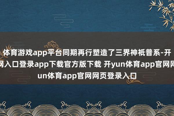体育游戏app平台同期再行塑造了三界神祇普系-开yun体育官网入口登录app下载官方版下载 开yun体育app官网网页登录入口