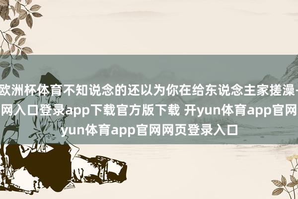 欧洲杯体育不知说念的还以为你在给东说念主家搓澡-开yun体育官网入口登录app下载官方版下载 开yun体育app官网网页登录入口