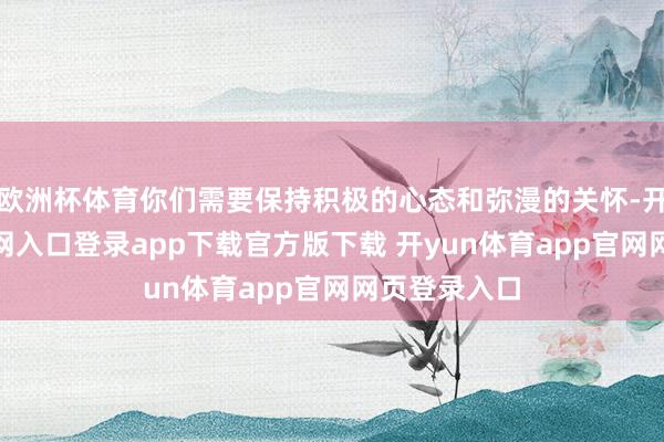 欧洲杯体育你们需要保持积极的心态和弥漫的关怀-开yun体育官网入口登录app下载官方版下载 开yun体育app官网网页登录入口