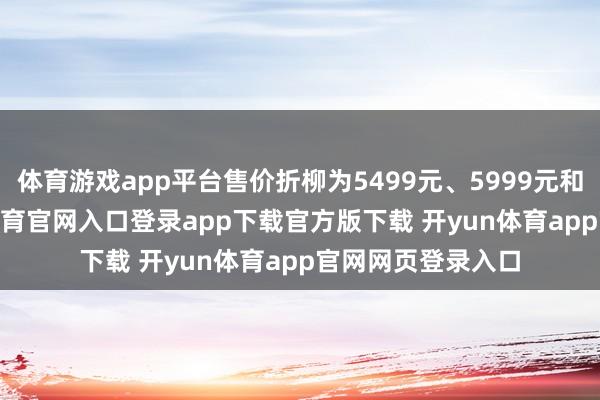 体育游戏app平台售价折柳为5499元、5999元和6999元-开yun体育官网入口登录app下载官方版下载 开yun体育app官网网页登录入口