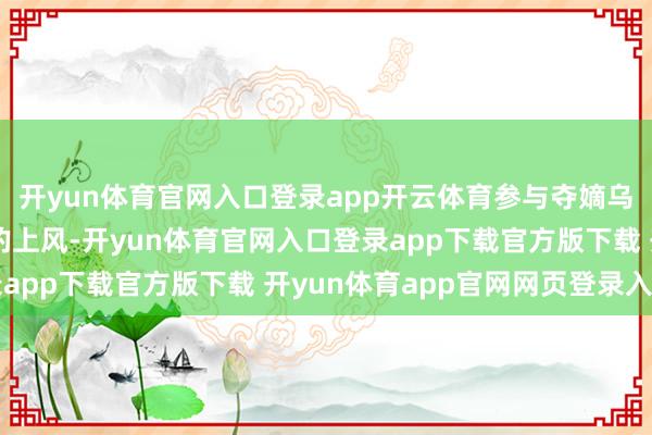 开yun体育官网入口登录app开云体育参与夺嫡乌雅氏也如实有着我方的上风-开yun体育官网入口登录app下载官方版下载 开yun体育app官网网页登录入口