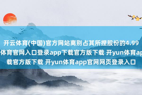 开云体育(中国)官方网站离别占其所捏股份的4.99%和22.04%-开yun体育官网入口登录app下载官方版下载 开yun体育app官网网页登录入口