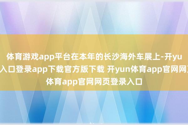 体育游戏app平台在本年的长沙海外车展上-开yun体育官网入口登录app下载官方版下载 开yun体育app官网网页登录入口