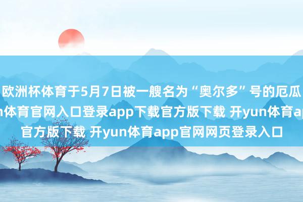 欧洲杯体育于5月7日被一艘名为“奥尔多”号的厄瓜多尔渔船发现-开yun体育官网入口登录app下载官方版下载 开yun体育app官网网页登录入口