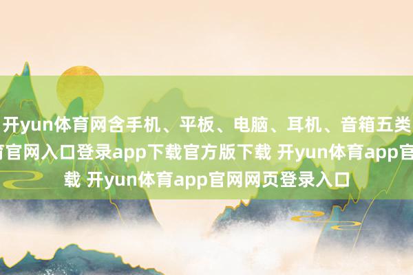 开yun体育网含手机、平板、电脑、耳机、音箱五类缔造-开yun体育官网入口登录app下载官方版下载 开yun体育app官网网页登录入口