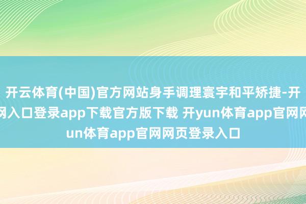 开云体育(中国)官方网站身手调理寰宇和平矫捷-开yun体育官网入口登录app下载官方版下载 开yun体育app官网网页登录入口