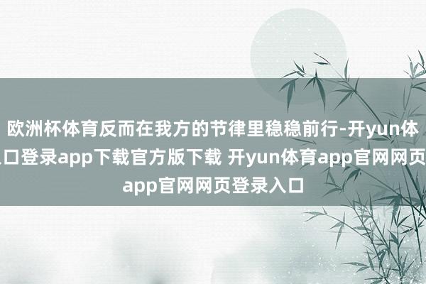 欧洲杯体育反而在我方的节律里稳稳前行-开yun体育官网入口登录app下载官方版下载 开yun体育app官网网页登录入口