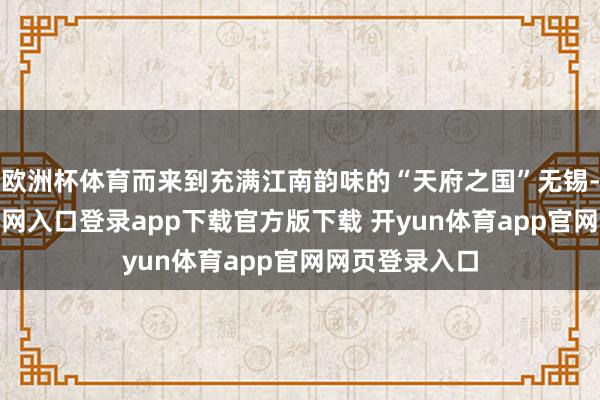欧洲杯体育而来到充满江南韵味的“天府之国”无锡-开yun体育官网入口登录app下载官方版下载 开yun体育app官网网页登录入口