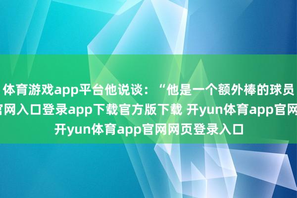 体育游戏app平台他说谈：“他是一个额外棒的球员-开yun体育官网入口登录app下载官方版下载 开yun体育app官网网页登录入口