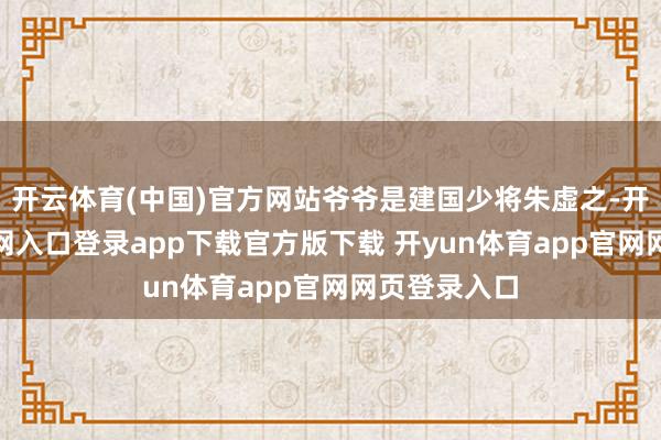 开云体育(中国)官方网站爷爷是建国少将朱虚之-开yun体育官网入口登录app下载官方版下载 开yun体育app官网网页登录入口