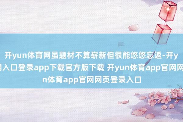 开yun体育网虽题材不算崭新但很能悠悠忘返-开yun体育官网入口登录app下载官方版下载 开yun体育app官网网页登录入口