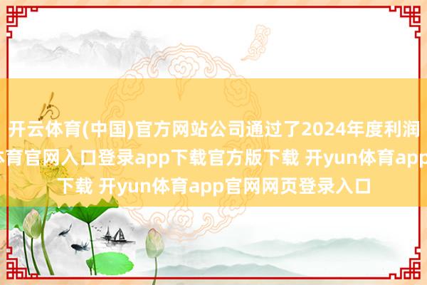 开云体育(中国)官方网站公司通过了2024年度利润分派预案-开yun体育官网入口登录app下载官方版下载 开yun体育app官网网页登录入口