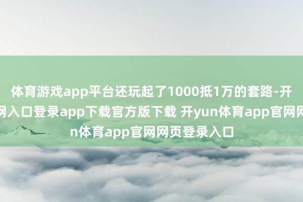 体育游戏app平台还玩起了1000抵1万的套路-开yun体育官网入口登录app下载官方版下载 开yun体育app官网网页登录入口
