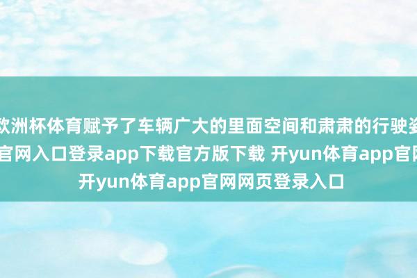 欧洲杯体育赋予了车辆广大的里面空间和肃肃的行驶姿态-开yun体育官网入口登录app下载官方版下载 开yun体育app官网网页登录入口