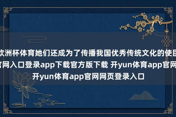欧洲杯体育她们还成为了传播我国优秀传统文化的使臣-开yun体育官网入口登录app下载官方版下载 开yun体育app官网网页登录入口