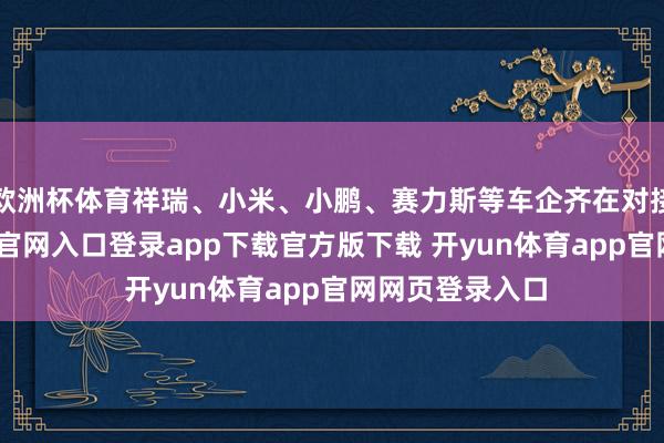 欧洲杯体育祥瑞、小米、小鹏、赛力斯等车企齐在对接中-开yun体育官网入口登录app下载官方版下载 开yun体育app官网网页登录入口