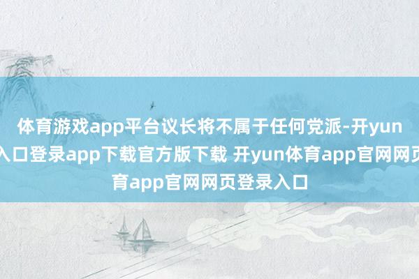 体育游戏app平台议长将不属于任何党派-开yun体育官网入口登录app下载官方版下载 开yun体育app官网网页登录入口