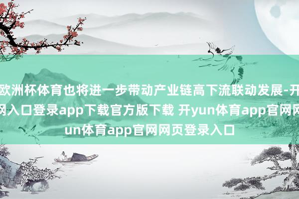 欧洲杯体育也将进一步带动产业链高下流联动发展-开yun体育官网入口登录app下载官方版下载 开yun体育app官网网页登录入口