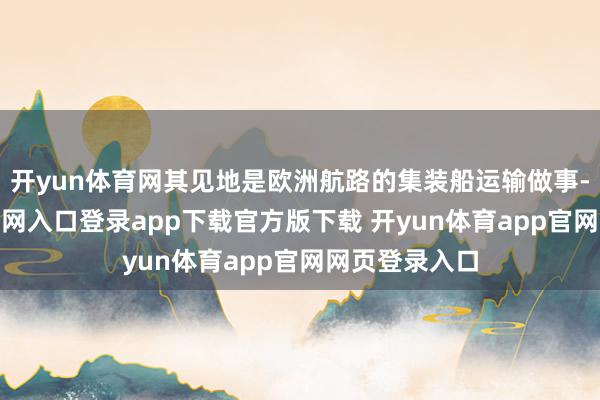开yun体育网其见地是欧洲航路的集装船运输做事-开yun体育官网入口登录app下载官方版下载 开yun体育app官网网页登录入口