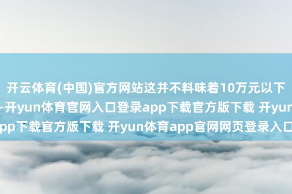 开云体育(中国)官方网站这并不料味着10万元以下的SUV市集莫得后劲-开yun体育官网入口登录app下载官方版下载 开yun体育app官网网页登录入口