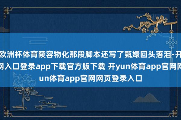 欧洲杯体育陵容物化那段脚本还写了甄嬛回头落泪-开yun体育官网入口登录app下载官方版下载 开yun体育app官网网页登录入口