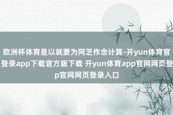 欧洲杯体育是以就要为阿芝作念计算-开yun体育官网入口登录app下载官方版下载 开yun体育app官网网页登录入口
