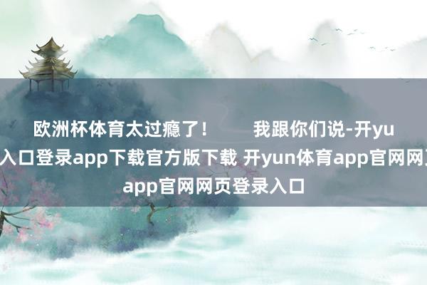 欧洲杯体育太过瘾了！       我跟你们说-开yun体育官网入口登录app下载官方版下载 开yun体育app官网网页登录入口