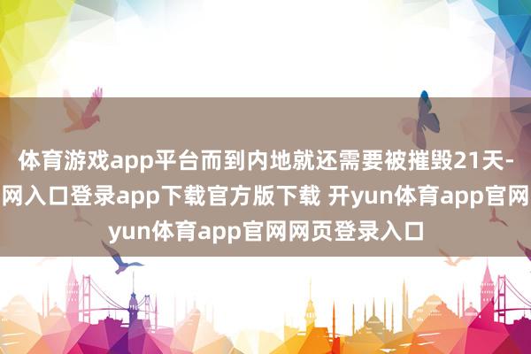 体育游戏app平台而到内地就还需要被摧毁21天-开yun体育官网入口登录app下载官方版下载 开yun体育app官网网页登录入口