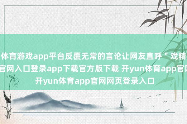 体育游戏app平台反覆无常的言论让网友直呼＂戏精＂-开yun体育官网入口登录app下载官方版下载 开yun体育app官网网页登录入口