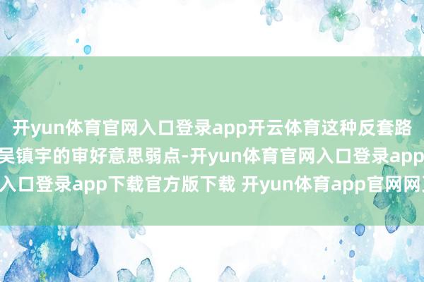 开yun体育官网入口登录app开云体育这种反套路的创做念路精确击中了吴镇宇的审好意思弱点-开yun体育官网入口登录app下载官方版下载 开yun体育app官网网页登录入口