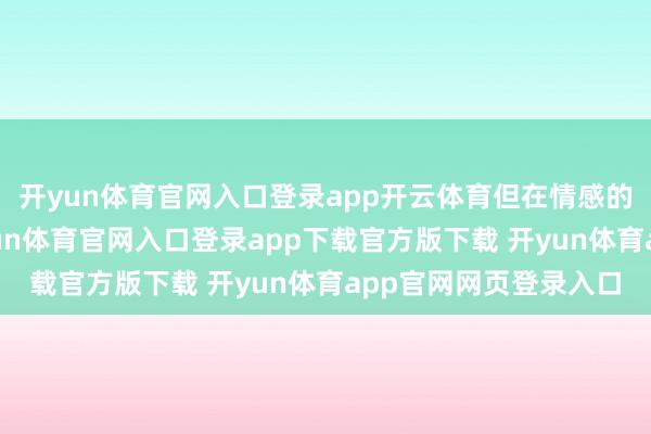 开yun体育官网入口登录app开云体育但在情感的路上却是平坦的-开yun体育官网入口登录app下载官方版下载 开yun体育app官网网页登录入口