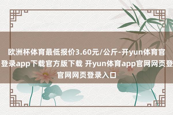 欧洲杯体育最低报价3.60元/公斤-开yun体育官网入口登录app下载官方版下载 开yun体育app官网网页登录入口