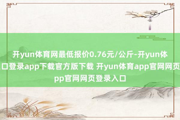 开yun体育网最低报价0.76元/公斤-开yun体育官网入口登录app下载官方版下载 开yun体育app官网网页登录入口
