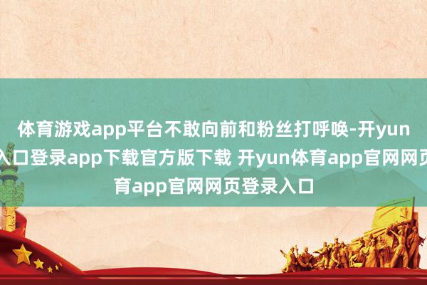 体育游戏app平台不敢向前和粉丝打呼唤-开yun体育官网入口登录app下载官方版下载 开yun体育app官网网页登录入口
