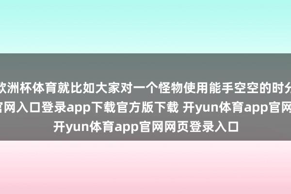 欧洲杯体育就比如大家对一个怪物使用能手空空的时分-开yun体育官网入口登录app下载官方版下载 开yun体育app官网网页登录入口
