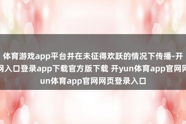 体育游戏app平台并在未征得欢跃的情况下传播-开yun体育官网入口登录app下载官方版下载 开yun体育app官网网页登录入口