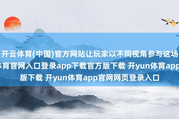 开云体育(中国)官方网站让玩家以不同视角参与这场三国探索-开yun体育官网入口登录app下载官方版下载 开yun体育app官网网页登录入口