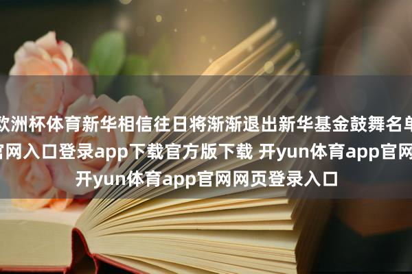 欧洲杯体育新华相信往日将渐渐退出新华基金鼓舞名单-开yun体育官网入口登录app下载官方版下载 开yun体育app官网网页登录入口