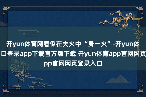 开yun体育网看似在失火中 “身一火”-开yun体育官网入口登录app下载官方版下载 开yun体育app官网网页登录入口