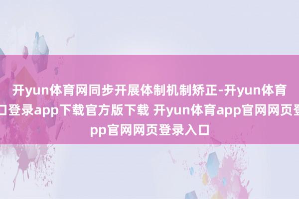 开yun体育网同步开展体制机制矫正-开yun体育官网入口登录app下载官方版下载 开yun体育app官网网页登录入口