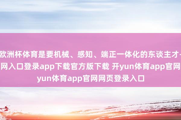 欧洲杯体育是要机械、感知、端正一体化的东谈主才-开yun体育官网入口登录app下载官方版下载 开yun体育app官网网页登录入口