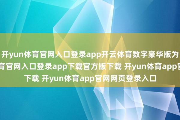 开yun体育官网入口登录app开云体育数字豪华版为268元-开yun体育官网入口登录app下载官方版下载 开yun体育app官网网页登录入口