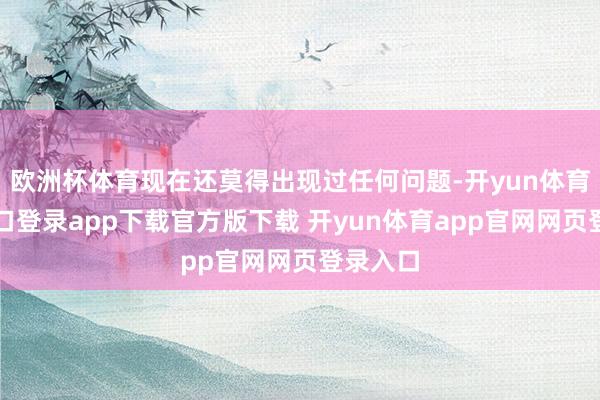 欧洲杯体育现在还莫得出现过任何问题-开yun体育官网入口登录app下载官方版下载 开yun体育app官网网页登录入口