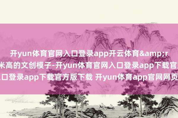 开yun体育官网入口登录app开云体育&rdquo;指着桌上60厘米高的文创模子-开yun体育官网入口登录app下载官方版下载 开yun体育app官网网页登录入口